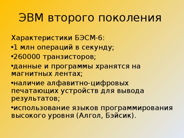 ЭВМ второго поколения Характеристики БЭСМ-6: 1 млн операций в секунду; 260000 транзисторов; данные и программы хранятся на магнитных лентах; наличие алфавитно-цифровых печатающих устройств для вывода результатов; использование языков программирования высокого уровня (Алгол, Бэйсик). 