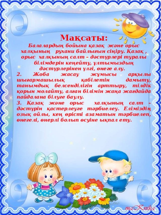 Мақсаты: Балалардың бойына қазақ және орыс халқының рухани байлығын сіңіру. Қазақ , орыс халқының салт – дәстүрлері туралы білімдерін кеңейту, ұлтымыздың дәстүрлерінен үлгі, өнеге алу. 2. Жоба жасау жұмысы арқылы шығармашылық қабілетін дамыту, танымдық белсенділігін арттыру, тілдік қорын молайту, алған білімін жаңа жағдайда пайдалана білуге баулу. 3. Қазақ және орыс халқының салт – дәстүрін қастерлеуге тәрбиелеу. Еліміздің озық ойлы, кең өрісті азаматын тәрбиелеп, өнегелі, өнерлі болып өсуіне ықпал ету. 