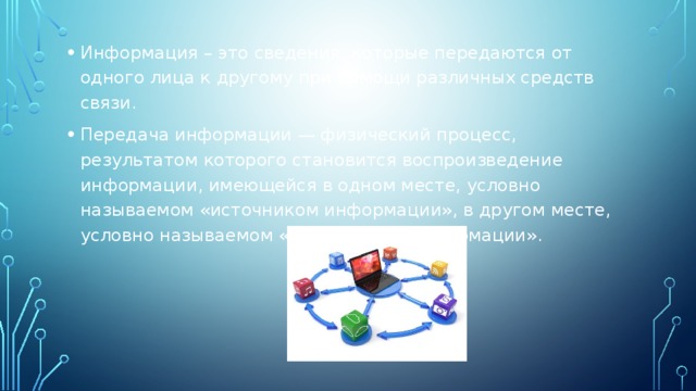 Информация – это сведения, которые передаются от одного лица к другому при помощи различных средств связи. Передача информации — физический процесс, результатом которого становится воспроизведение информации, имеющейся в одном месте, условно называемом «источником информации», в другом месте, условно называемом «приёмником информации». 