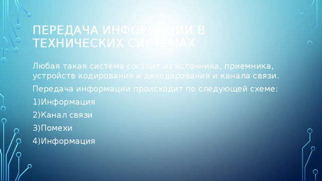Передача информации в технических системах Любая такая система состоит из источника, приемника, устройств кодирования и декодирования и канала связи. Передача информации происходит по следующей схеме: 1)Информация 2)Канал связи 3)Помехи 4)Информация 