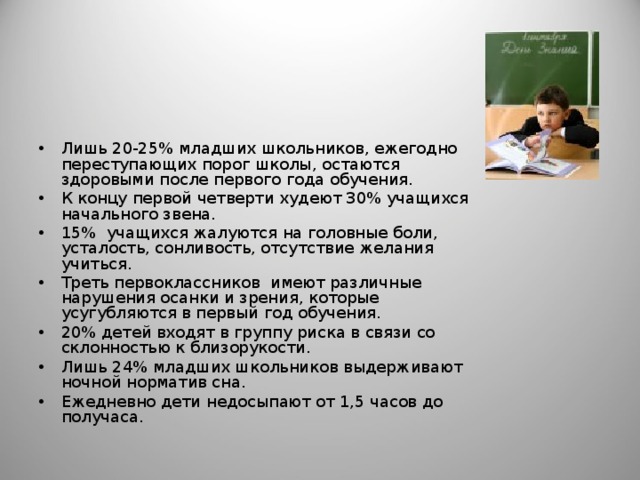 Лишь 20-25% младших школьников, ежегодно переступающих порог школы, остаются здоровыми после первого года обучения. К концу первой четверти худеют 30% учащихся начального звена. 15% учащихся жалуются на головные боли, усталость, сонливость, отсутствие желания учиться. Треть первоклассников имеют различные нарушения осанки и зрения, которые усугубляются в первый год обучения. 20% детей входят в группу риска в связи со склонностью к близорукости. Лишь 24% младших школьников выдерживают ночной норматив сна. Ежедневно дети недосыпают от 1,5 часов до получаса. 