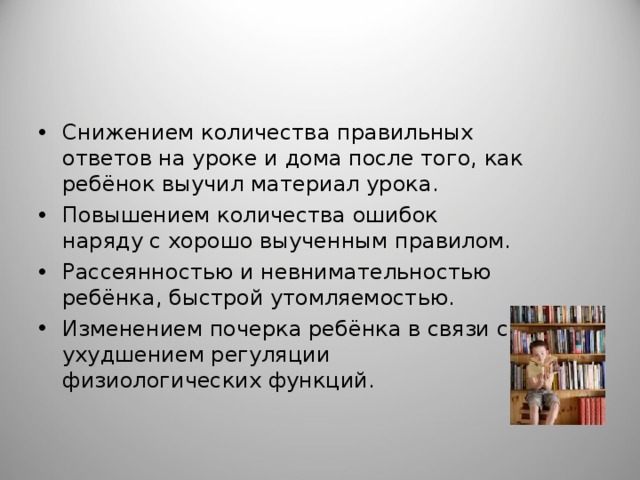 Снижением количества правильных ответов на уроке и дома после того, как ребёнок выучил материал урока. Повышением количества ошибок наряду с хорошо выученным правилом. Рассеянностью и невнимательностью ребёнка, быстрой утомляемостью. Изменением почерка ребёнка в связи с ухудшением регуляции физиологических функций. 