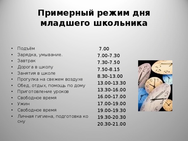 Примерный режим дня младшего школьника Подъём Зарядка, умывание . Завтрак Дорога в школу Занятия в школе Прогулка на свежем воздухе Обед, отдых, помощь по дому Приготовление уроков Свободное время Ужин Свободное время Личная гигиена, подготовка ко сну  7.00 7.00-7.30 7.30-7.50 7.50-8.15 8.30-13.00 13.00-13.30 13.30-16.00 16.00-17.00 17.00-19.00 19.00-19.30 19.30-20.30 20.30-21.00 