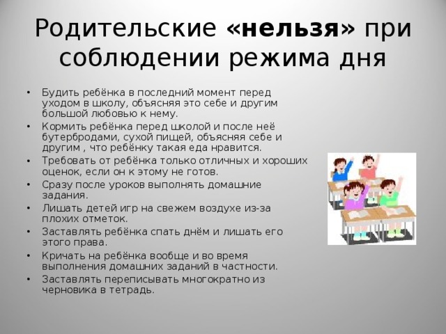Родительские «нельзя» при соблюдении режима дня Будить ребёнка в последний момент перед уходом в школу, объясняя это себе и другим большой любовью к нему. Кормить ребёнка перед школой и после неё бутербродами, сухой пищей, объясняя себе и другим , что ребёнку такая еда нравится. Требовать от ребёнка только отличных и хороших оценок, если он к этому не готов. Сразу после уроков выполнять домашние задания. Лишать детей игр на свежем воздухе из-за плохих отметок. Заставлять ребёнка спать днём и лишать его этого права. Кричать на ребёнка вообще и во время выполнения домашних заданий в частности. Заставлять переписывать многократно из черновика в тетрадь.   