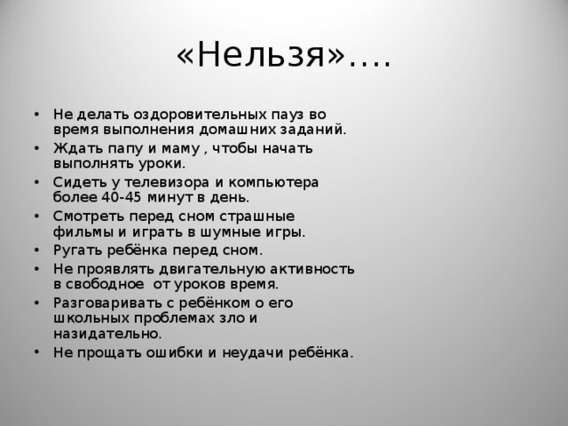 «Нельзя»…. Не делать оздоровительных пауз во время выполнения домашних заданий. Ждать папу и маму , чтобы начать выполнять уроки. Сидеть у телевизора и компьютера более 40-45 минут в день. Смотреть перед сном страшные фильмы и играть в шумные игры. Ругать ребёнка перед сном. Не проявлять двигательную активность в свободное от уроков время. Разговаривать с ребёнком о его школьных проблемах зло и назидательно. Не прощать ошибки и неудачи ребёнка.  