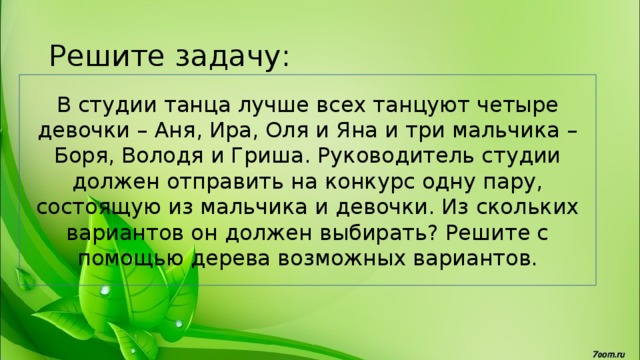 Решите задачу: В студии танца лучше всех танцуют четыре девочки – Аня, Ира, Оля и Яна и три мальчика – Боря, Володя и Гриша. Руководитель студии должен отправить на конкурс одну пару, состоящую из мальчика и девочки. Из скольких вариантов он должен выбирать? Решите с помощью дерева возможных вариантов. 