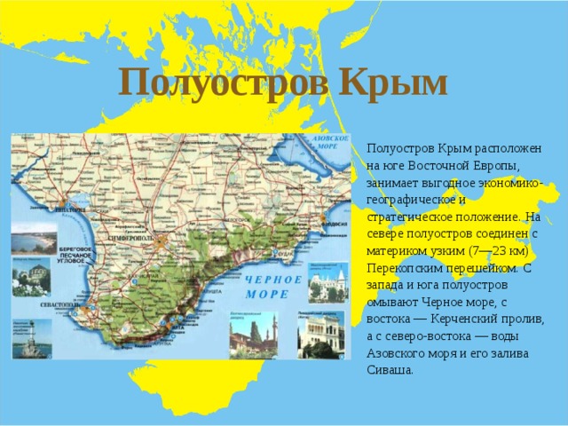 Полуостров Крым Полуостров Крым расположен на юге Восточной Европы, занимает выгодное экономико-географическое и стратегическое положение. На севере полуостров соединен с материком узким (7—23 км) Перекопским перешейком. С запада и юга полуостров омывают Черное море, с востока — Керченский пролив, а с северо-востока — воды Азовского моря и его залива Сиваша. 