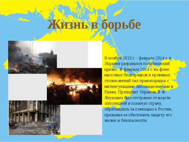 Жизнь в борьбе В ноябре 2013 г. - феврале 2014 г. в Украине разразился политический кризис. В феврале 2014 г. на фоне массовых беспорядков и кровавых столкновений сил правопорядка с митингующими оппозиционерами в Киеве, Президент Украины В.Ф. Янукович был отстранен от власти оппозицией и покинул страну, обратившись за помощью к России, призывая ее обеспечить защиту его жизни и безопасности. 