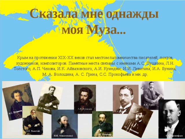 Сказала мне однажды моя Муза...  - Крым на протяжении XIX-XX веков стал местом паломничества писателей, поэтов, художников, композиторов. Памятные места связаны с именами А.С. Пушкина, Л.Н. Толстого, А.П. Чехова, И.К. Айвазовского, А.И. Куинджи, И.И. Левитана, И.А. Бунина, М. А. Волошина, А. С. Грина, С.С. Прокофьева и мн. др. 