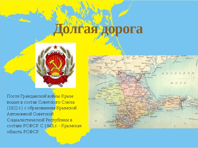 Долгая дорога После Гражданской войны Крым вошел в состав Советского Союза (1922 г.) с образованием Крымской Автономной Советской Социалистической Республики в составе РСФСР. С 1945 г. - Крымская область РСФСР. 