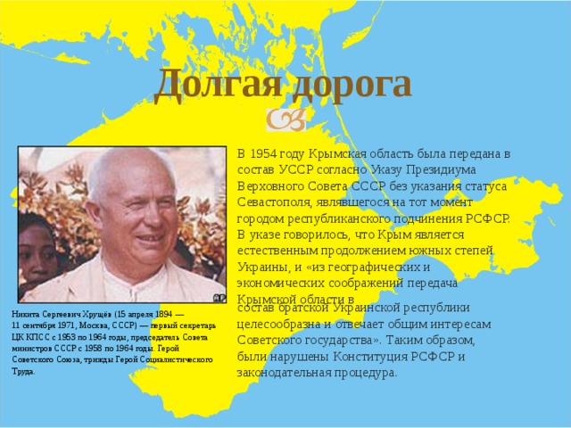 Долгая дорога В 1954 году Крымская область была передана в состав УССР согласно Указу Президиума Верховного Совета СССР без указания статуса Севастополя, являвшегося на тот момент городом республиканского подчинения РСФСР. В указе говорилось, что Крым является естественным продолжением южных степей Украины, и «из географических и экономических соображений передача Крымской области в состав братской Украинской республики целесообразна и отвечает общим интересам Советского государства». Таким образом, были нарушены Конституция РСФСР и законодательная процедура. Никита Сергеевич Хрущёв (15 апреля 1894 — 11 сентября 1971, Москва, СССР) — первый секретарь ЦК КПСС с 1953 по 1964 годы, председатель Совета министров СССР с 1958 по 1964 годы. Герой Советского Союза, трижды Герой Социалистического Труда. 