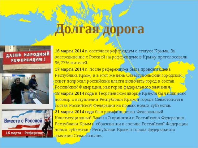 Долгая дорога 16 марта 2014 г. состоялся референдум о статусе Крыма. За воссоединение с Россией на референдуме в Крыму проголосовали 96,77% жителей. 17 марта 2014 г . после референдума была провозглашена Республика Крым, и в этот же день Севастопольский городской совет попросил российские власти включить город в состав Российской Федерации, как город федерального значения. 18 марта 2014 года в Георгиевском дворце Кремля был подписан договор о вступлении Республики Крым и города Севастополя в состав Российской Федерации на правах новых субъектов. 21 марта 2014 года был ратифицирован Федеральный Конституционный Закон «О принятии в Российскую Федерацию Республики Крым и образовании в составе Российской Федерации новых субъектов - Республики Крым и города федерального значения Севастополя». 