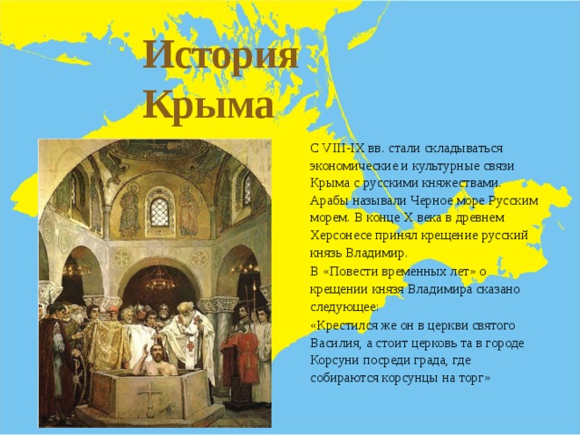История Крыма  - С VIII-IX вв. стали складываться экономические и культурные связи Крыма с русскими княжествами. Арабы называли Черное море Русским морем. В конце Х века в древнем Херсонесе принял крещение русский князь Владимир. В «Повести временных лет» о крещении князя Владимира сказано следующее: «Крестился же он в церкви святого Василия, а стоит церковь та в городе Корсуни посреди града, где собираются корсунцы на торг» 
