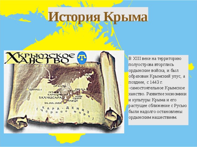 История Крыма В XIII веке на территорию полуострова вторглись ордынские войска, и был образован Крымский улус, а позднее, с 1443 г. -самостоятельное Крымское ханство. Развитие экономики и культуры Крыма и его растущее сближение с Русью были надолго остановлены ордынским нашествием. 