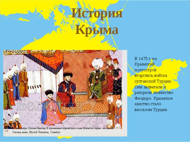 История Крыма Ч- Г д Гг В 1475 г. на Крымский полуостров вторглись войска султанской Турции. Они захватили и разорили княжество Феодоро. Крымское ханство стало вассалом Турции. Миниатюра Султан Баязид II принимает крымского хана Менгли-Гирея - из книги Хюнер-наме. Музей Топкапы, Стамбул 
