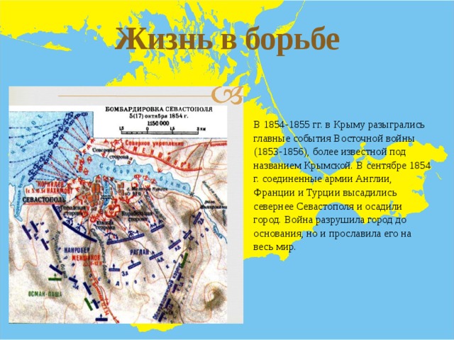 Жизнь в борьбе В 1854-1855 гг. в Крыму разыгрались главные события Восточной войны (1853-1856), более известной под названием Крымской. В сентябре 1854 г. соединенные армии Англии, Франции и Турции высадились севернее Севастополя и осадили город. Война разрушила город до основания, но и прославила его на весь мир. 