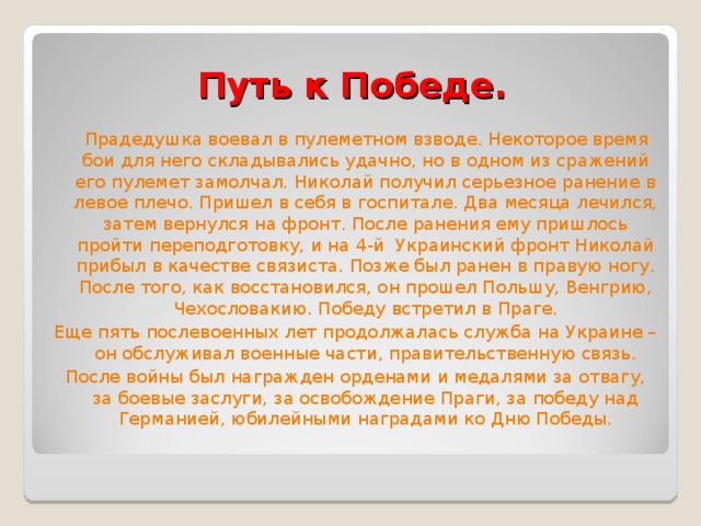 Путь к Победе.  Прадедушка воевал в пулеметном взводе. Некоторое время бои для него складывались удачно, но в одном из сражений его пулемет замолчал. Николай получил серьезное ранение в левое плечо. Пришел в себя в госпитале. Два месяца лечился, затем вернулся на фронт. После ранения ему пришлось пройти переподготовку, и на 4-й Украинский фронт Николай прибыл в качестве связиста. Позже был ранен в правую ногу. После того, как восстановился, он прошел Польшу, Венгрию, Чехословакию. Победу встретил в Праге. Еще пять послевоенных лет продолжалась служба на Украине – он обслуживал военные части, правительственную связь. После войны был награжден орденами и медалями за отвагу, за боевые заслуги, за освобождение Праги, за победу над Германией, юбилейными наградами ко Дню Победы. 