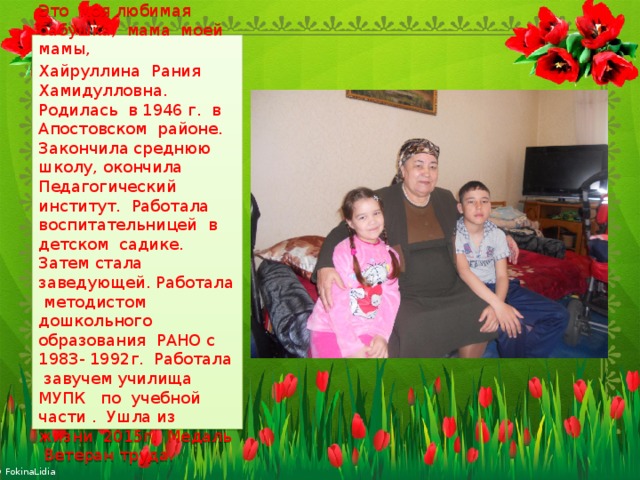 Это моя любимая бабушка, мама моей мамы, Хайруллина Рания Хамидулловна. Родилась в 1946 г. в Апостовском районе. Закончила среднюю школу, окончила Педагогический институт. Работала воспитательницей в детском садике. Затем стала заведующей. Работала методистом дошкольного образования РАНО с 1983- 1992г. Работала завучем училища МУПК по учебной части . Ушла из жизни 2015г. Медаль Ветеран труда. 