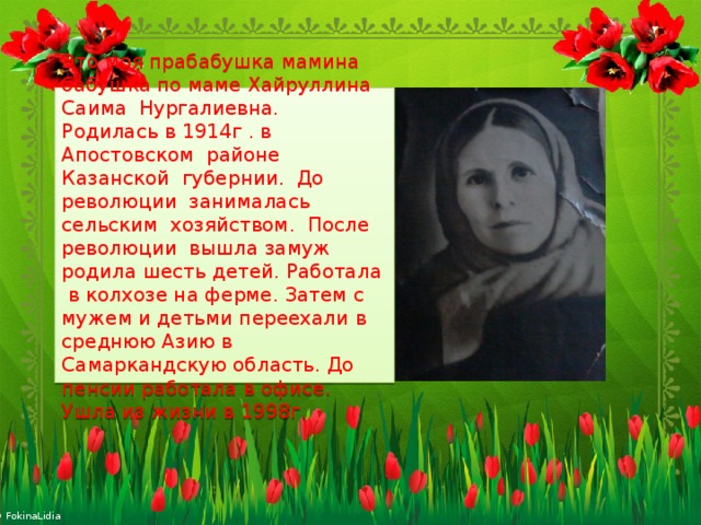 Это моя прабабушка мамина бабушка по маме Хайруллина Саима Нургалиевна. Родилась в 1914г . в Апостовском районе Казанской губернии. До революции занималась сельским хозяйством. После революции вышла замуж родила шесть детей. Работала в колхозе на ферме. Затем с мужем и детьми переехали в среднюю Азию в Самаркандскую область. До пенсии работала в офисе. Ушла из жизни в 1998г. 