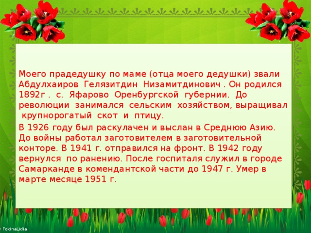 Моего прадедушку по маме (отца моего дедушки) звали Абдулхаиров Гелязитдин Низамитдинович . Он родился 1892г . с. Яфарово Оренбургской губернии. До революции занимался сельским хозяйством, выращивал крупнорогатый скот и птицу. В 1926 году был раскулачен и выслан в Среднюю Азию. До войны работал заготовителем в заготовительной конторе. В 1941 г. отправился на фронт. В 1942 году вернулся по ранению. После госпиталя служил в городе Самарканде в комендантской части до 1947 г. Умер в марте месяце 1951 г. 
