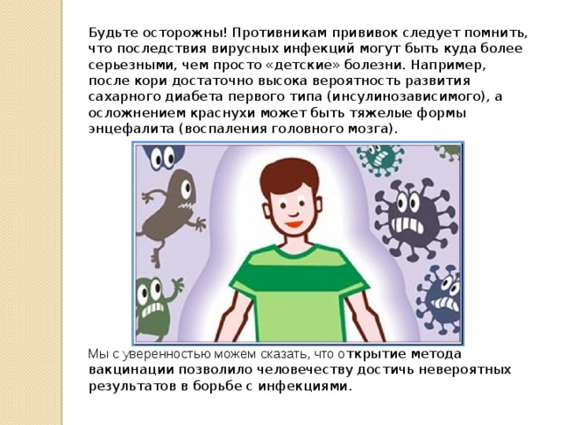 Будьте осторожны! Противникам прививок следует помнить, что последствия вирусных инфекций могут быть куда более серьезными, чем просто «детские» болезни. Например, после кори достаточно высока вероятность развития сахарного диабета первого типа (инсулинозависимого), а осложнением краснухи может быть тяжелые формы энцефалита (воспаления головного мозга). Мы с уверенностью можем сказать, что о ткрытие метода вакцинации позволило человечеству достичь невероятных результатов в борьбе с инфекциями. 