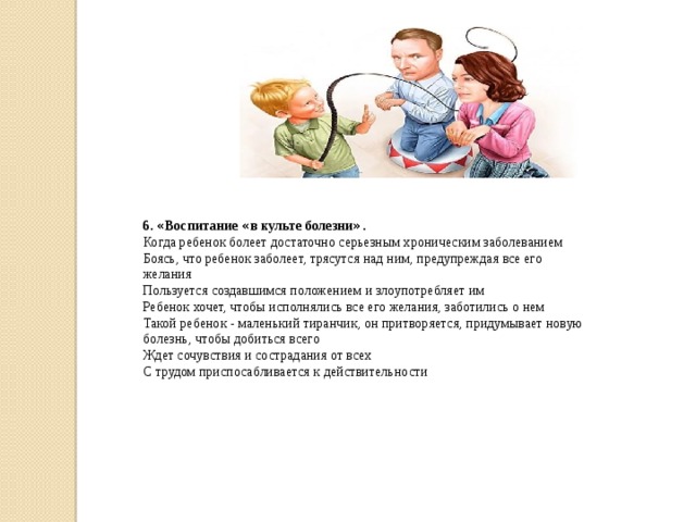 6. « Воспитание « в культе болезни » . Когда ребенок болеет достаточно серьезным хроническим заболеванием Боясь, что ребенок заболеет, трясутся над ним, предупреждая все его желания Пользуется создавшимся положением и злоупотребляет им Ребенок хочет, чтобы исполнялись все его желания, заботились о нем Такой ребенок - маленький тиранчик, он притворяется, придумывает новую болезнь, чтобы добиться всего Ждет сочувствия и сострадания от всех С трудом приспосабливается к действительности 