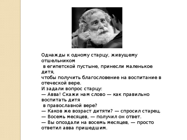 Однажды к одному старцу, живущему отшельником  в египетской пустыне, принесли маленькое дитя, чтобы получить благословение на воспитание в отеческой вере. И задали вопрос старцу: — Авва! Скажи нам слово — как правильно воспитать дитя  в православной вере? — Каков же возраст дитяти? — спросил старец. — Восемь месяцев, — получил он ответ. — Вы опоздали на восемь месяцев, — просто ответил авва пришедшим.   