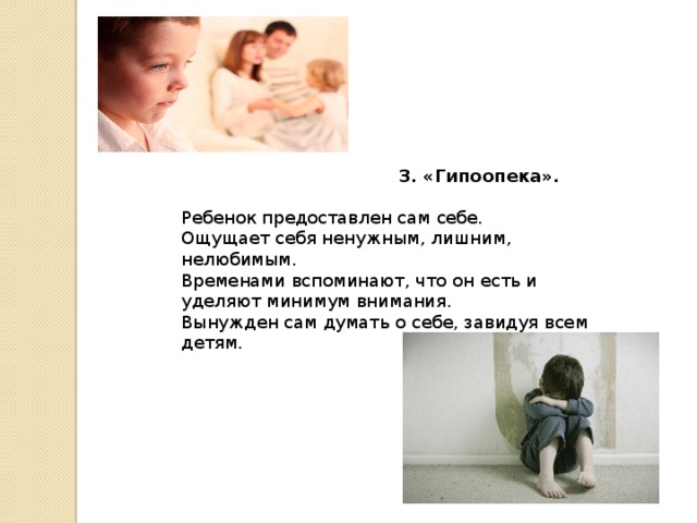     3. «Гипоопека». Ребенок предоставлен сам себе. Ощущает себя ненужным, лишним, нелюбимым. Временами вспоминают, что он есть и уделяют минимум внимания. Вынужден сам думать о себе, завидуя всем детям. 