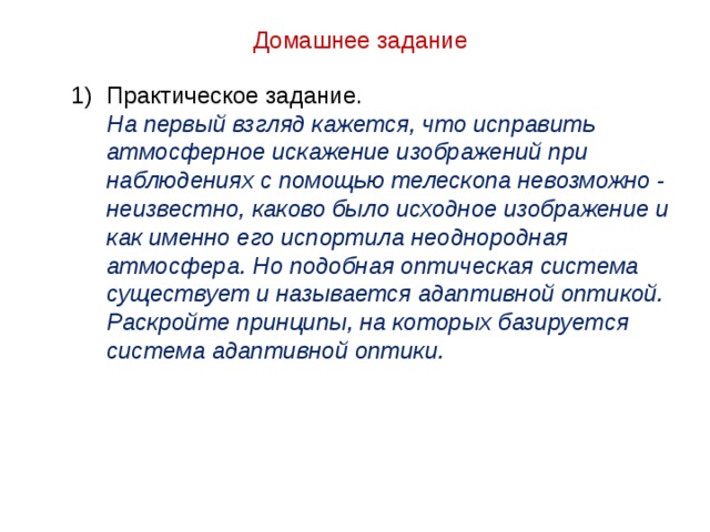 Домашнее задание Практическое задание.  На первый взгляд кажется, что исправить атмосферное искажение изображений при наблюдениях с помощью телескопа невозможно - неизвестно, каково было исходное изображение и как именно его испортила неоднородная атмосфера. Но подобная оптическая система существует и называется адаптивной оптикой. Раскройте принципы, на которых базируется система адаптивной оптики. 