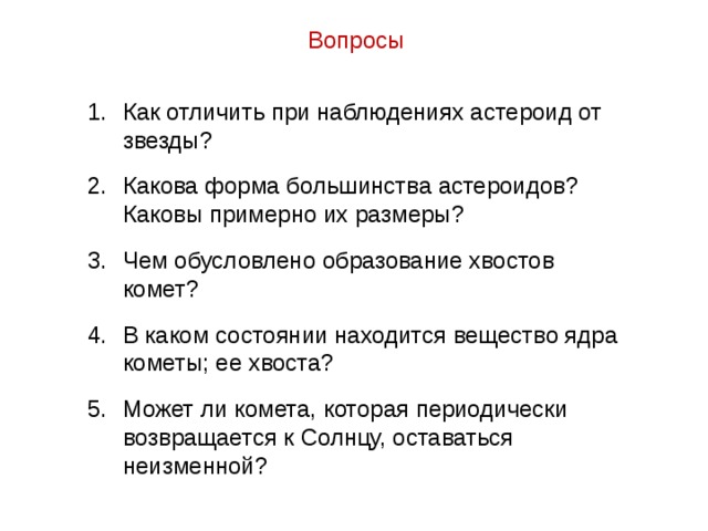 Вопросы Как отличить при наблюдениях астероид от звезды? Какова форма большинства астероидов? Каковы примерно их размеры? Чем обусловлено образование хвостов комет? В каком состоянии находится вещество ядра кометы; ее хвоста? Может ли комета, которая периодически возвращается к Солнцу, оставаться неизменной? 