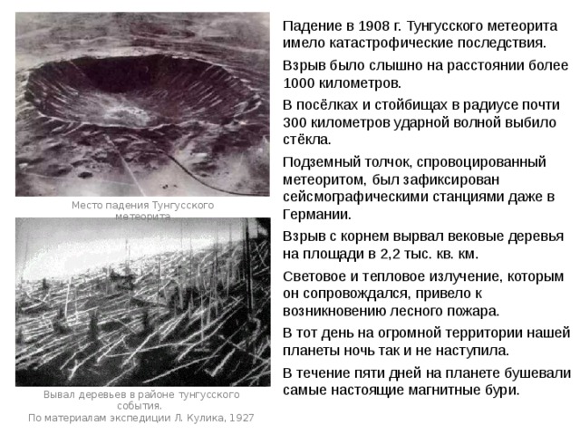 Падение в 1908 г. Тунгусского метеорита имело катастрофические последствия. Взрыв было слышно на расстоянии более 1000 километров. В посёлках и стойбищах в радиусе почти 300 километров ударной волной выбило стёкла. Подземный толчок, спровоцированный метеоритом, был зафиксирован сейсмографическими станциями даже в Германии. Взрыв с корнем вырвал вековые деревья на площади в 2,2 тыс. кв. км. Световое и тепловое излучение, которым он сопровождался, привело к возникновению лесного пожара. В тот день на огромной территории нашей планеты ночь так и не наступила. В течение пяти дней на планете бушевали самые настоящие магнитные бури. Место падения Тунгусского метеорита Вывал деревьев в районе тунгусского события. По материалам экспедиции Л. Кулика, 1927 