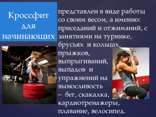 Кроссфит для начинающих представлен в виде работы со своим весом, а именно: приседаний и отжиманий, с занятиями на турнике, брусьях и кольцах, прыжков, выпрыгиваний, выпадов и упражнений на выносливость – бег, скакалка, кардиотренажеры, плавание, велосипед. 