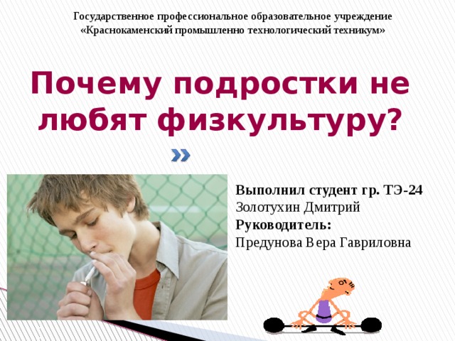 Государственное профессиональное образовательное учреждение «Краснокаменский промышленно технологический техникум»    Почему подростки не любят физкультуру? Выполнил студент гр. ТЭ-24 Золотухин Дмитрий Руководитель: Предунова Вера Гавриловна 