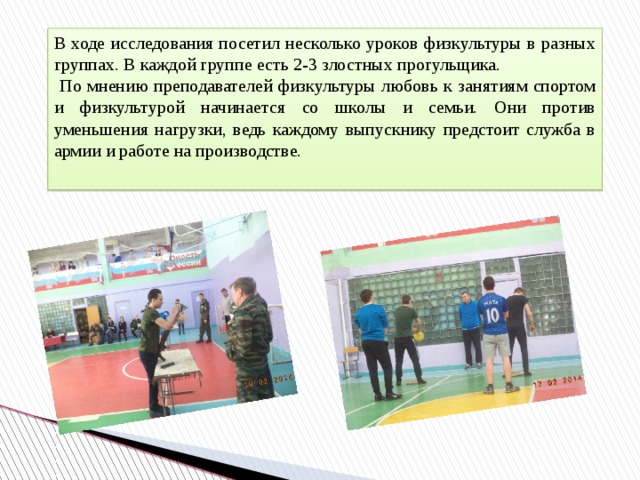 В ходе исследования посетил несколько уроков физкультуры в разных группах. В каждой группе есть 2-3 злостных прогульщика.  По мнению преподавателей физкультуры любовь к занятиям спортом и физкультурой начинается со школы и семьи. Они против уменьшения нагрузки, ведь каждому выпускнику предстоит служба в армии и работе на производстве. 