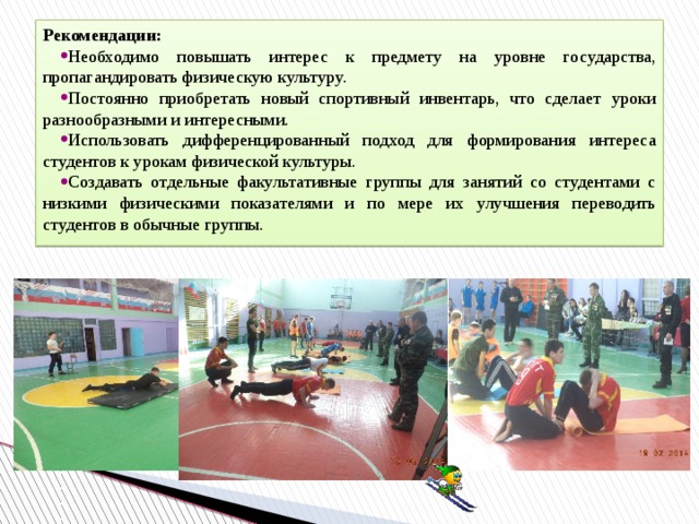 Рекомендации: Необходимо повышать интерес к предмету на уровне государства, пропагандировать физическую культуру. Постоянно приобретать новый спортивный инвентарь, что сделает уроки разнообразными и интересными. Использовать дифференцированный подход для формирования интереса студентов к урокам физической культуры. Создавать отдельные факультативные группы для занятий со студентами с низкими физическими показателями и по мере их улучшения переводить студентов в обычные группы. 