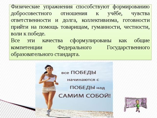 Физические  упражнения  способствуют  формированию добросовестного отношения к учёбе, чувства ответственности и долга, коллективизма, готовности прийти на помощь товарищам, гуманности, честности, воли к победе. Все эти качества сформулированы как общие компетенции Федерального Государственного образовательного стандарта. 