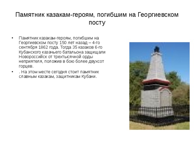 Памятник казакам-героям, погибшим на Георгиевском посту Памятник казакам-героям, погибшим на Георгиевском посту 150 лет назад – 4-го сентября 1862 года. Тогда 35 казаков 6-го Кубанского казачьего батальона защищали Новороссийск от трехтысячной орды неприятеля, положив в бою более двухсот горцев.  . На этом месте сегодня стоит памятник славным казакам, защитникам Кубани.  