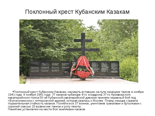 Поклонный крест Кубанским Казакам Поклонный крест Кубанским Казакам, насмерть вставших на пути немецких танков в ноябре 1941 года. 9 ноября 1941 года  37 казаков-кубанцев 4-го эскадрона 37-го Армавирского кавалерийского полка 50-ой Кубанской кавалерийской дивизии приняли неравный бой под г.Волоколамском с гитлеровской армией, которая рвалась к Москве. Планы немцев сорвала поразительная стойкость казаков. Погибли все 37 воинов, уничтожив гранатами и бутылками с горючей смесью 20 вражеских танков и роту пехоты.  Памятник установлен на месте боя земляками казаков. 