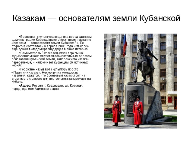 Казакам — основателям земли Кубанской Бронзовая скульптура всадника перед зданием администрации Краснодарского края носит название «Казакам — основателям земли Кубанской». Ее открытие состоялось в апреле 2005 года и явилось еще одним вкладом краснодарцев в свою историю. Семиметровый красавец-казак верхом на вздыбленном коне является собирательным образом основателя Кубанской земли, запорожского казака-переселенца, и напоминает кубанцам об истинных корнях. Горожане называют скульптуру просто «Памятник казаку». Несмотря на молодость изваяния, кажется, что бронзовый казак стоит на этом месте с самого дня пер селения запорожцев на Кубань. Адрес: Россия, г. Краснодар, ул. Красная, перед зданием Администрации  