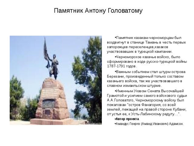   Памятник Антону Головатому Памятник казакам-черноморцам был воздвигнут в станице Тамань в честь первых запорожцев переселенцев,казаков участвовавших в турецкой кампании.  Черноморское казачье войско, было сформировано в ходе русско-турецкой войны 1787-1791 годов.  Важным событием стал штурм острова Березани, произведенный только составом казачьего войска, так же участвовавшего в славном измаильском штурме. Именным Указом Сената Высочайшей Грамотой и усилием самого войскового судьи А.А.Головатого, Черноморскому войску был пожалован 