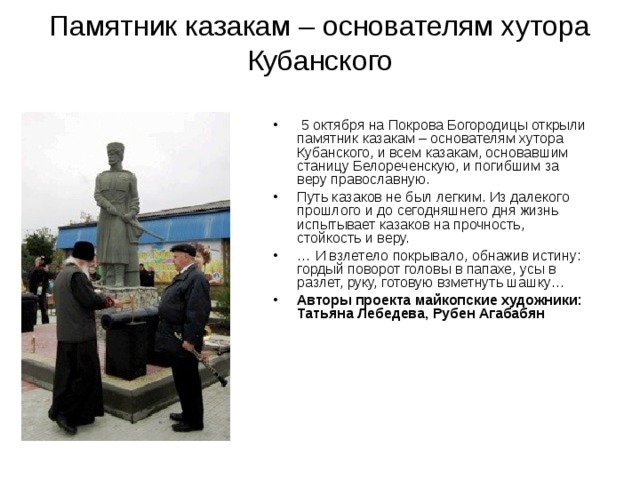 Памятник казакам – основателям хутора Кубанского  5 октября на Покрова Богородицы открыли памятник казакам – основателям хутора Кубанского, и всем казакам, основавшим станицу Белореченскую, и погибшим за веру православную. Путь казаков не был легким. Из далекого прошлого и до сегодняшнего дня жизнь испытывает казаков на прочность, стойкость и веру. … И взлетело покрывало, обнажив истину: гордый поворот головы в папахе, усы в разлет, руку, готовую взметнуть шашку… Авторы проекта майкопские художники: Татьяна Лебедева, Рубен Агабабян  