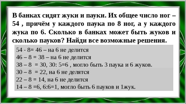 В банках сидят жуки и пауки. Их общее число ног – 54 , причём у каждого паука по 8 ног, а у каждого жука по 6. Сколько в банках может быть жуков и сколько пауков? Найди все возможные решения. 54 - 8= 46 – на 6 не делится 46 – 8 = 38 – на 6 не делится 38 – 8 = 30, 30: 5=6 , могло быть 3 паука и 6 жуков. 30 – 8 = 22, на 6 не делятся 22 – 8 = 14, на 6 не делится 14 – 8 =6, 6:6=1, могло быть 6 пауков и 1жук. 