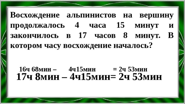 Восхождение альпинистов на вершину продолжалось 4 часа 15 минут и закончилось в 17 часов 8 минут. В котором часу восхождение началось? 16ч 68мин – 4ч15мин = 2ч 53мин 17ч 8мин – 4ч15мин= 2ч 53мин 