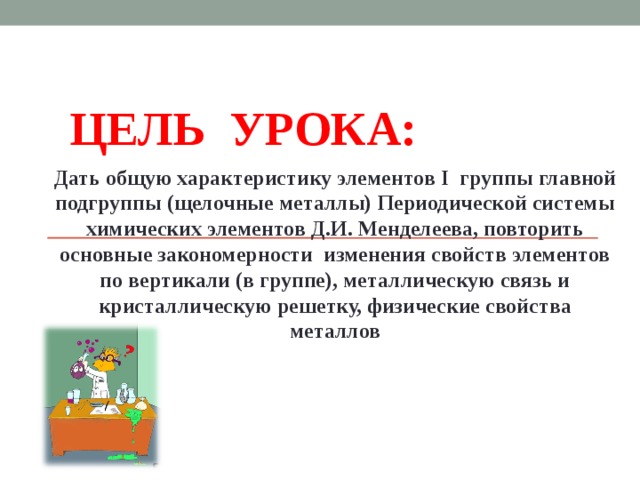 ЦЕЛЬ УРОКА: Дать общую характеристику элементов I группы главной подгруппы (щелочные металлы) Периодической системы химических элементов Д.И. Менделеева, повторить основные закономерности изменения свойств элементов по вертикали (в группе), металлическую связь и кристаллическую решетку, физические свойства металлов  