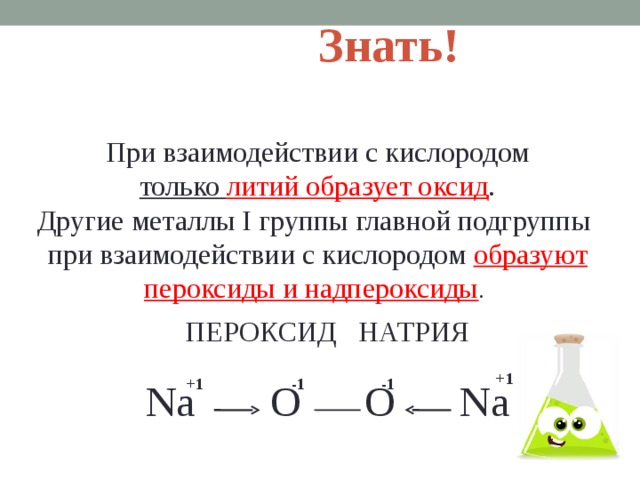 Знать! При взаимодействии с кислородом  только литий образует оксид . Другие металлы I группы главной подгруппы при взаимодействии с кислородом образуют пероксиды и надпероксиды . ПЕРОКСИД НАТРИЯ Na O O Na +1 +1 -1 -1  