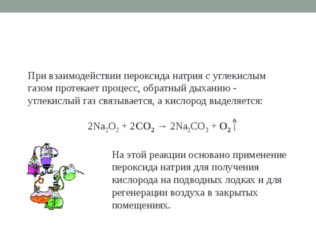 При взаимодействии пероксида натрия с углекислым газом протекает процесс, обратный дыханию - углекислый газ связывается, а кислород выделяется: 2Na 2 О 2 + 2 СО 2  → 2Na 2 CО 3 + О 2 На этой реакции основано применение пероксида натрия для получения кислорода на подводных лодках и для регенерации воздуха в закрытых помещениях.  