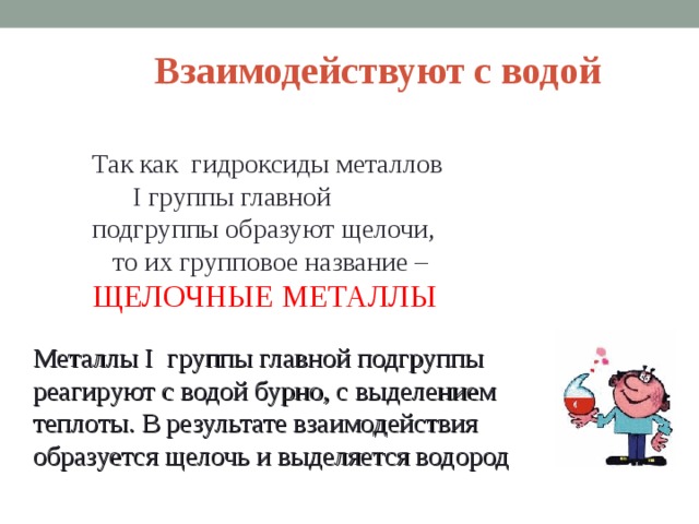 Взаимодействуют с водой Так как гидроксиды металлов I группы главной подгруппы образуют щелочи, то их групповое название – ЩЕЛОЧНЫЕ МЕТАЛЛЫ Металлы I группы главной подгруппы реагируют с водой бурно, с выделением теплоты. В результате взаимодействия образуется щелочь и выделяется водород  