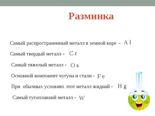 Разминка A l Самый распространенный металл в земной коре - C r Самый твердый металл -  Самый тяжелый металл - O s Основной компонент чугуна и стали - F e H g При обычных условиях этот металл жидкий - Самый тугоплавкий металл - W  