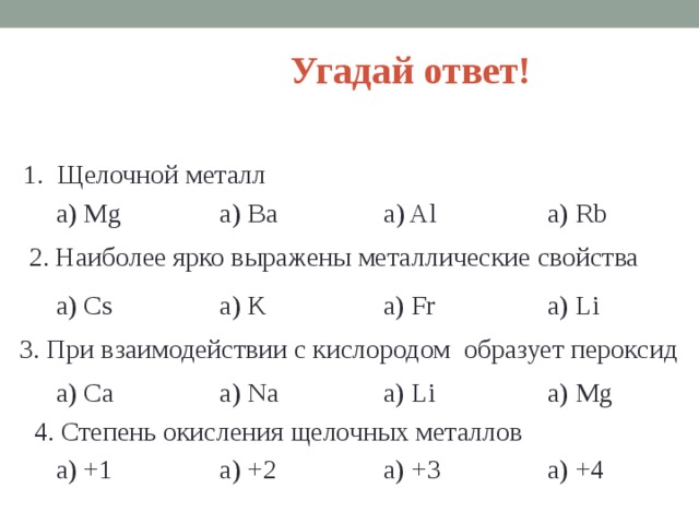 Угадай ответ! 1. Щелочной металл a) Mg a) Ba a) Al a) Rb 2. Наиболее ярко выражены металлические свойства a) K a) Cs a) Li a) Fr 3. При взаимодействии с кислородом образует пероксид a) Ca a) Na a) Li a) Mg 4. Степень окисления щелочных металлов a) +2 a) +1 a) +3 a) +4  