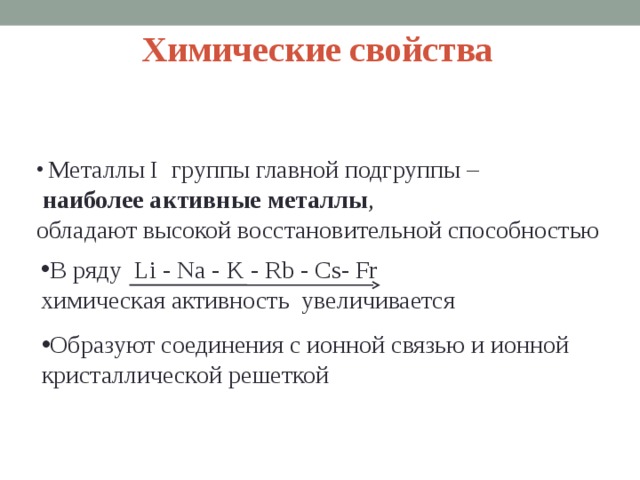 Химические свойства  Металлы I группы главной подгруппы –  наиболее активные металлы , обладают высокой восстановительной способностью В ряду Li - Na - K - Rb - Cs- Fr химическая активность увеличивается Образуют соединения с ионной связью и ионной кристаллической решеткой  